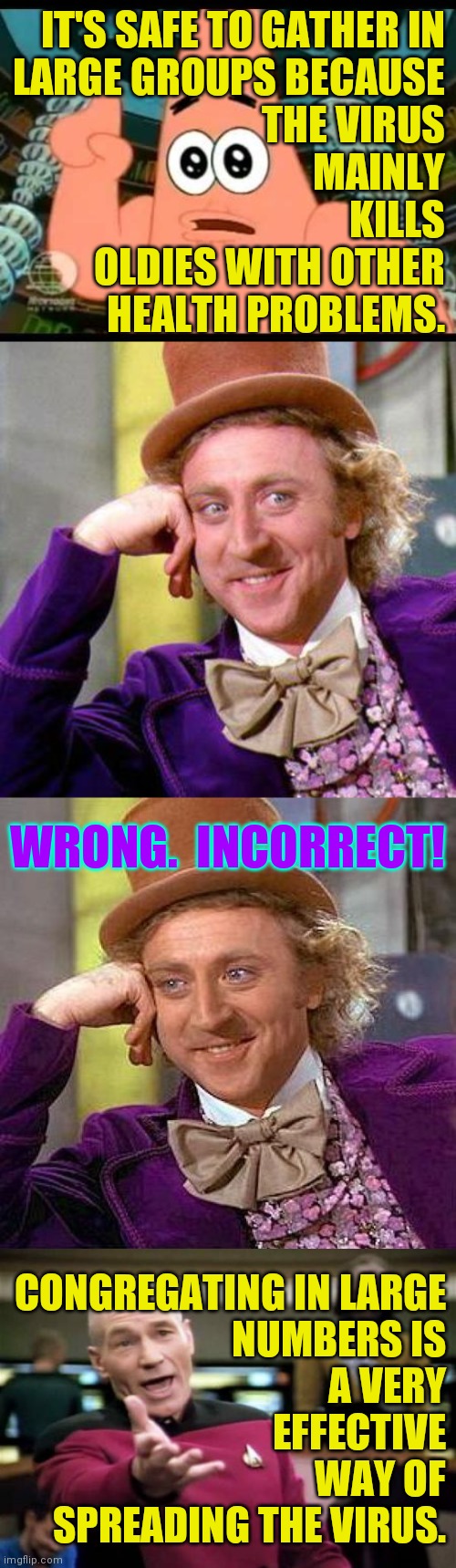 Just consider other people for the next 3 years.  Then you can go back to being a Republican. | IT'S SAFE TO GATHER IN
LARGE GROUPS BECAUSE
THE VIRUS
MAINLY
KILLS
OLDIES WITH OTHER
HEALTH PROBLEMS. WRONG.  INCORRECT! CONGREGATING IN LARGE
NUMBERS IS
A VERY
EFFECTIVE
WAY OF
SPREADING THE VIRUS. | image tagged in memes,creepy condescending wonka,think harder won't you,you can do it | made w/ Imgflip meme maker