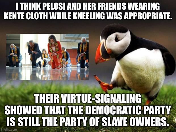 Nancy Pelosi and her friends enslave Black people in the mind | I THINK PELOSI AND HER FRIENDS WEARING KENTE CLOTH WHILE KNEELING WAS APPROPRIATE. THEIR VIRTUE-SIGNALING SHOWED THAT THE DEMOCRATIC PARTY IS STILL THE PARTY OF SLAVE OWNERS. | image tagged in memes,unpopular opinion puffin,democrats,virtue signalling,knee,nancy pelosi | made w/ Imgflip meme maker