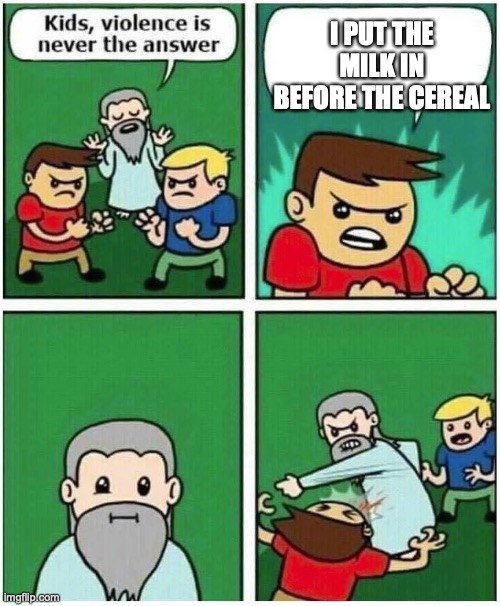 why do peoeple do this | I PUT THE MILK IN BEFORE THE CEREAL | image tagged in violence is never the answer | made w/ Imgflip meme maker