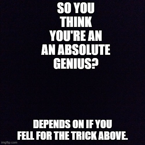 Are you a genius? | SO YOU THINK YOU'RE AN AN ABSOLUTE GENIUS? DEPENDS ON IF YOU FELL FOR THE TRICK ABOVE. | image tagged in black screen,genius,funny,games | made w/ Imgflip meme maker