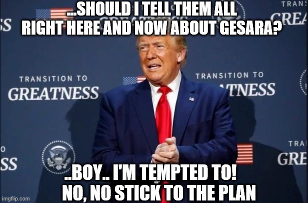Trump gesara nesara reset finance global jubilee debt | ...SHOULD I TELL THEM ALL RIGHT HERE AND NOW ABOUT GESARA? ..BOY.. I'M TEMPTED TO!       NO, NO STICK TO THE PLAN | image tagged in ttrump,gesara,nesara,rest,financial,global | made w/ Imgflip meme maker