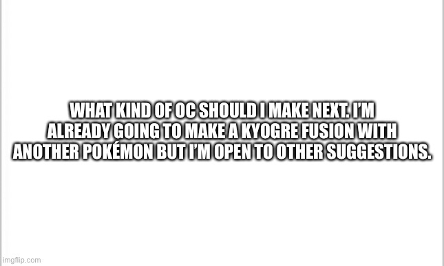 Just asking for suggestions. | WHAT KIND OF OC SHOULD I MAKE NEXT. I’M ALREADY GOING TO MAKE A KYOGRE FUSION WITH ANOTHER POKÉMON BUT I’M OPEN TO OTHER SUGGESTIONS. | image tagged in white background | made w/ Imgflip meme maker