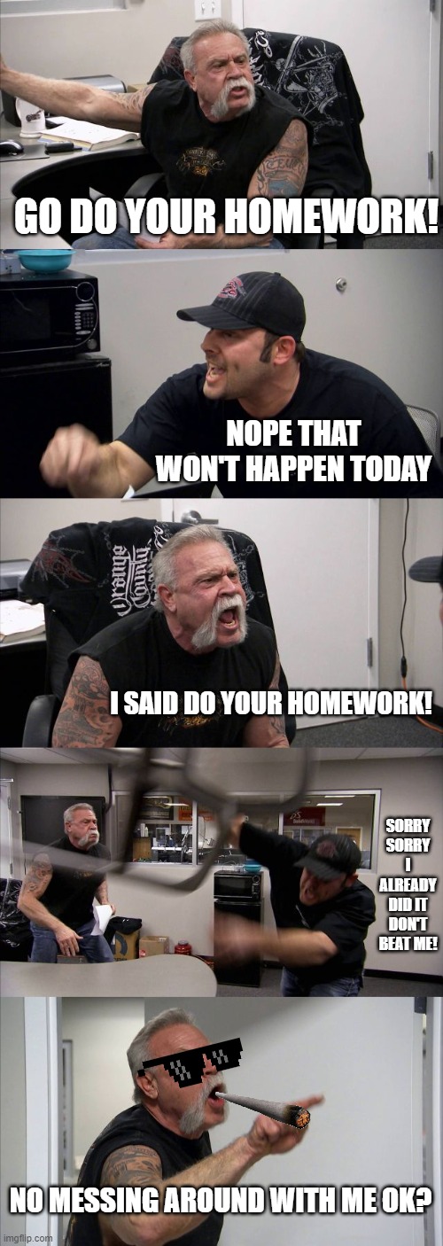 American Chopper Argument | GO DO YOUR HOMEWORK! NOPE THAT WON'T HAPPEN TODAY; I SAID DO YOUR HOMEWORK! SORRY SORRY I ALREADY DID IT DON'T BEAT ME! NO MESSING AROUND WITH ME OK? | image tagged in memes,american chopper argument | made w/ Imgflip meme maker