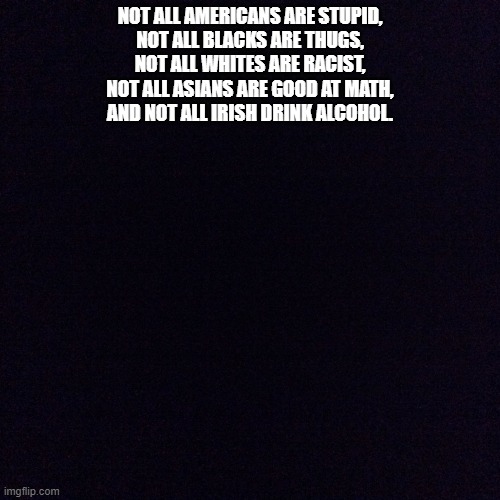 Black screen  | NOT ALL AMERICANS ARE STUPID,
NOT ALL BLACKS ARE THUGS,
NOT ALL WHITES ARE RACIST,
NOT ALL ASIANS ARE GOOD AT MATH,
AND NOT ALL IRISH DRINK ALCOHOL. | image tagged in black screen | made w/ Imgflip meme maker