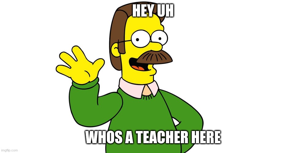 Ned Flanders Wave | HEY UH; WHOS A TEACHER HERE | image tagged in ned flanders wave | made w/ Imgflip meme maker