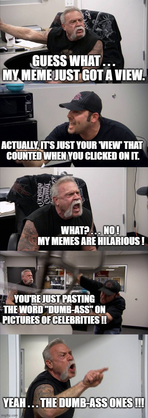 American Chopper Argument | GUESS WHAT . . . MY MEME JUST GOT A VIEW. ACTUALLY, IT'S JUST YOUR 'VIEW' THAT 
COUNTED WHEN YOU CLICKED ON IT. WHAT? . . .  NO !  MY MEMES ARE HILARIOUS ! YOU'RE JUST PASTING THE WORD "DUMB-ASS" ON PICTURES OF CELEBRITIES !! YEAH . . . THE DUMB-ASS ONES !!! | image tagged in memes,american chopper argument | made w/ Imgflip meme maker