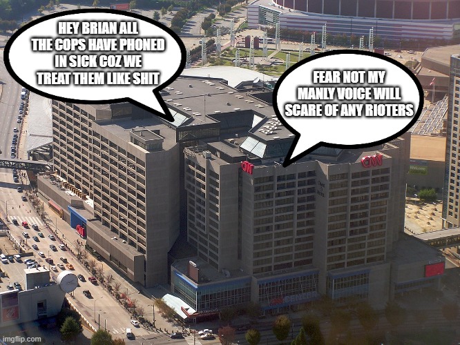 cnn hq | HEY BRIAN ALL THE COPS HAVE PHONED IN SICK COZ WE TREAT THEM LIKE SHIT; FEAR NOT MY MANLY VOICE WILL SCARE OF ANY RIOTERS | image tagged in cnn hq | made w/ Imgflip meme maker