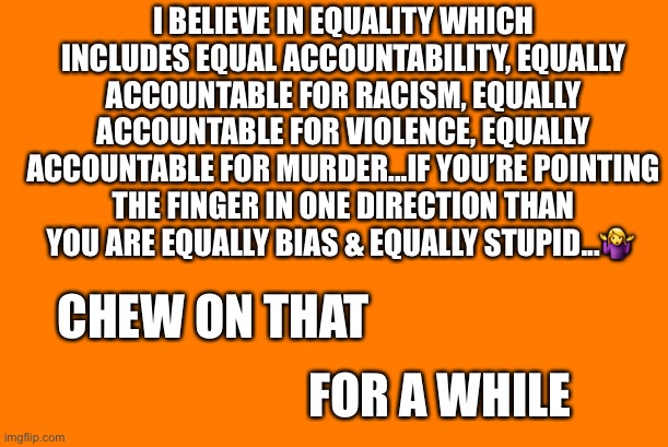 I BELIEVE IN EQUALITY WHICH INCLUDES EQUAL ACCOUNTABILITY, EQUALLY ACCOUNTABLE FOR RACISM, EQUALLY ACCOUNTABLE FOR VIOLENCE, EQUALLY ACCOUNTABLE FOR MURDER...IF YOU’RE POINTING THE FINGER IN ONE DIRECTION THAN YOU ARE EQUALLY BIAS & EQUALLY STUPID...🤷‍♀️; CHEW ON THAT; FOR A WHILE | image tagged in political meme | made w/ Imgflip meme maker