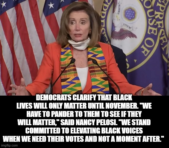What Nancy Pelosi Is Saying By Wearing The Kente Cloth | DEMOCRATS CLARIFY THAT BLACK LIVES WILL ONLY MATTER UNTIL NOVEMBER. "WE HAVE TO PANDER TO THEM TO SEE IF THEY WILL MATTER," SAID NANCY PELOSI. "WE STAND COMMITTED TO ELEVATING BLACK VOICES WHEN WE NEED THEIR VOTES AND NOT A MOMENT AFTER." | image tagged in nancy pelosi,stupid liberals | made w/ Imgflip meme maker
