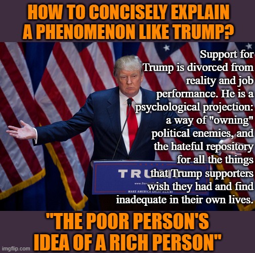 "Trump Derangement Syndrome" indeed. It was a real illness all along: We just applied the designation to the wrong folks. | HOW TO CONCISELY EXPLAIN A PHENOMENON LIKE TRUMP? Support for Trump is divorced from reality and job performance. He is a psychological projection: a way of "owning" political enemies, and the hateful repository for all the things that Trump supporters wish they had and find inadequate in their own lives. "THE POOR PERSON'S IDEA OF A RICH PERSON" | image tagged in donald trump,trump supporters,trump supporter,maga,trump is an asshole,trump derangement syndrome | made w/ Imgflip meme maker