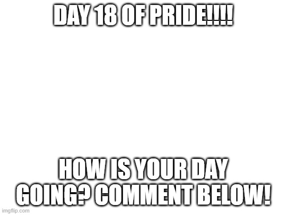 Blank White Template | DAY 18 OF PRIDE!!!! HOW IS YOUR DAY GOING? COMMENT BELOW! | image tagged in blank white template | made w/ Imgflip meme maker