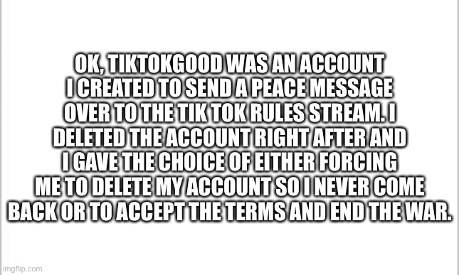 Again, I don’t support either side but I do personally hate Tik Tok | OK, TIKTOKGOOD WAS AN ACCOUNT I CREATED TO SEND A PEACE MESSAGE OVER TO THE TIK TOK RULES STREAM. I DELETED THE ACCOUNT RIGHT AFTER AND I GAVE THE CHOICE OF EITHER FORCING ME TO DELETE MY ACCOUNT SO I NEVER COME BACK OR TO ACCEPT THE TERMS AND END THE WAR. | image tagged in white background | made w/ Imgflip meme maker