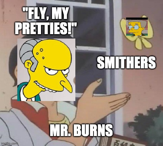 Simpsons meme again | "FLY, MY PRETTIES!"; SMITHERS; MR. BURNS | image tagged in memes,is this a pigeon | made w/ Imgflip meme maker