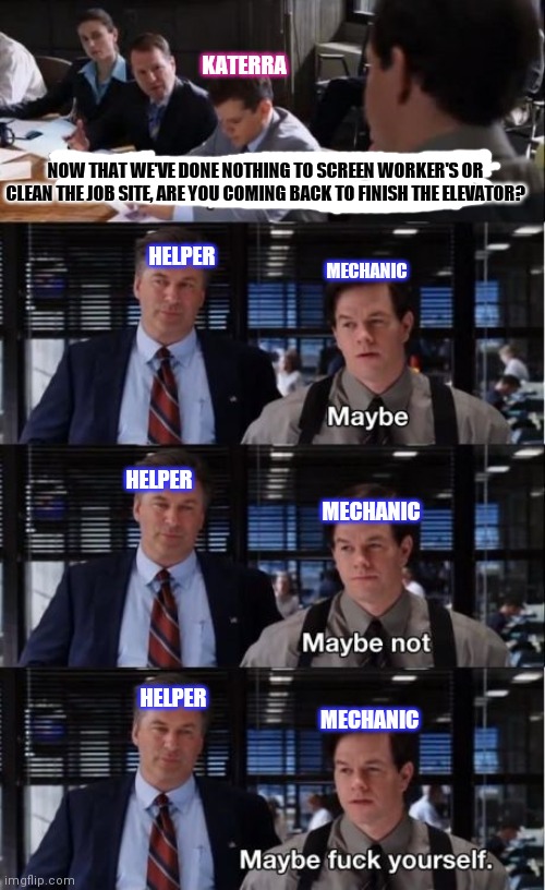 Elevator | KATERRA; NOW THAT WE'VE DONE NOTHING TO SCREEN WORKER'S OR CLEAN THE JOB SITE, ARE YOU COMING BACK TO FINISH THE ELEVATOR? HELPER; MECHANIC; HELPER; MECHANIC; HELPER; MECHANIC | image tagged in funny | made w/ Imgflip meme maker