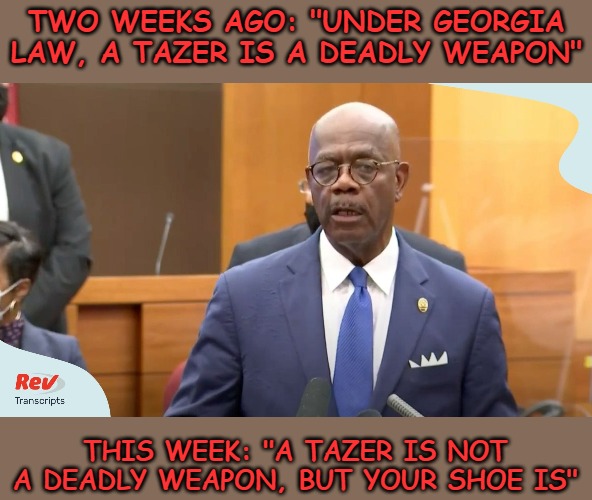The Atlanta DA is a liar and a fraud. The police officer is being charged with assault with a deadly weapon... his shoe. | TWO WEEKS AGO: "UNDER GEORGIA LAW, A TAZER IS A DEADLY WEAPON"; THIS WEEK: "A TAZER IS NOT A DEADLY WEAPON, BUT YOUR SHOE IS" | image tagged in atlanta,georgia,police | made w/ Imgflip meme maker