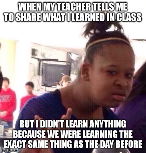 Black Girl Wat Meme | WHEN MY TEACHER TELLS ME TO SHARE WHAT I LEARNED IN CLASS; BUT I DIDN’T LEARN ANYTHING BECAUSE WE WERE LEARNING THE EXACT SAME THING AS THE DAY BEFORE | image tagged in memes,black girl wat | made w/ Imgflip meme maker