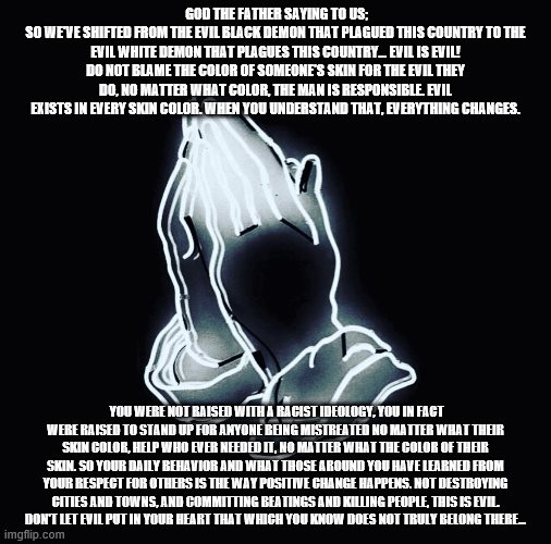 Abba Father talking | GOD THE FATHER SAYING TO US;
SO WE'VE SHIFTED FROM THE EVIL BLACK DEMON THAT PLAGUED THIS COUNTRY TO THE EVIL WHITE DEMON THAT PLAGUES THIS COUNTRY... EVIL IS EVIL! DO NOT BLAME THE COLOR OF SOMEONE'S SKIN FOR THE EVIL THEY DO, NO MATTER WHAT COLOR, THE MAN IS RESPONSIBLE. EVIL EXISTS IN EVERY SKIN COLOR. WHEN YOU UNDERSTAND THAT, EVERYTHING CHANGES. YOU WERE NOT RAISED WITH A RACIST IDEOLOGY, YOU IN FACT WERE RAISED TO STAND UP FOR ANYONE BEING MISTREATED NO MATTER WHAT THEIR SKIN COLOR, HELP WHO EVER NEEDED IT, NO MATTER WHAT THE COLOR OF THEIR SKIN. SO YOUR DAILY BEHAVIOR AND WHAT THOSE AROUND YOU HAVE LEARNED FROM YOUR RESPECT FOR OTHERS IS THE WAY POSITIVE CHANGE HAPPENS. NOT DESTROYING CITIES AND TOWNS, AND COMMITTING BEATINGS AND KILLING PEOPLE, THIS IS EVIL.
DON'T LET EVIL PUT IN YOUR HEART THAT WHICH YOU KNOW DOES NOT TRULY BELONG THERE... | image tagged in faith prayer god | made w/ Imgflip meme maker