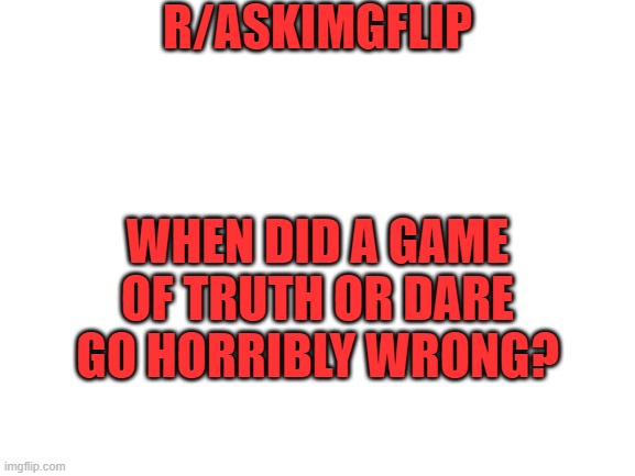 Blank White Template | R/ASKIMGFLIP; WHEN DID A GAME OF TRUTH OR DARE GO HORRIBLY WRONG? | image tagged in blank white template | made w/ Imgflip meme maker