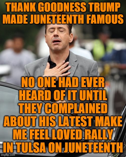 Relief | THANK GOODNESS TRUMP MADE JUNETEENTH FAMOUS; NO ONE HAD EVER HEARD OF IT UNTIL THEY COMPLAINED ABOUT HIS LATEST MAKE ME FEEL LOVED RALLY IN TULSA ON JUNETEENTH | image tagged in relief | made w/ Imgflip meme maker