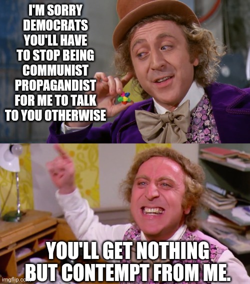 I'M SORRY DEMOCRATS YOU'LL HAVE TO STOP BEING COMMUNIST PROPAGANDIST FOR ME TO TALK TO YOU OTHERWISE; YOU'LL GET NOTHING BUT CONTEMPT FROM ME. | image tagged in willy wonka you get nothing,contempt,crying democrats,communist socialist,drstrangmeme | made w/ Imgflip meme maker