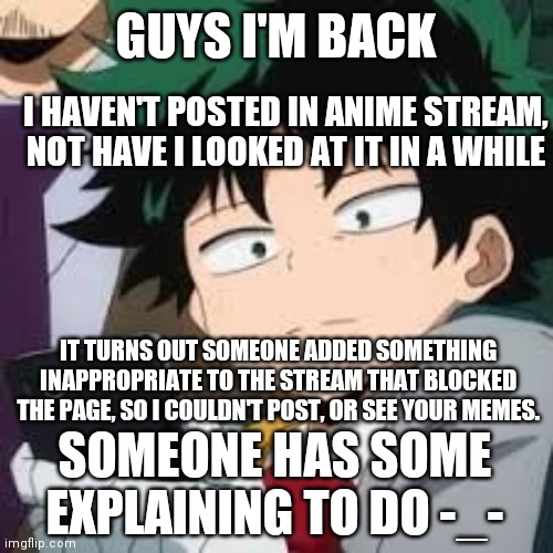 If you know who did it, leave it in comment. Could you fill me in on what I missed this past week? | GUYS I'M BACK; I HAVEN'T POSTED IN ANIME STREAM, NOT HAVE I LOOKED AT IT IN A WHILE; IT TURNS OUT SOMEONE ADDED SOMETHING INAPPROPRIATE TO THE STREAM THAT BLOCKED THE PAGE, SO I COULDN'T POST, OR SEE YOUR MEMES. SOMEONE HAS SOME EXPLAINING TO DO -_- | image tagged in deku dissapointed | made w/ Imgflip meme maker