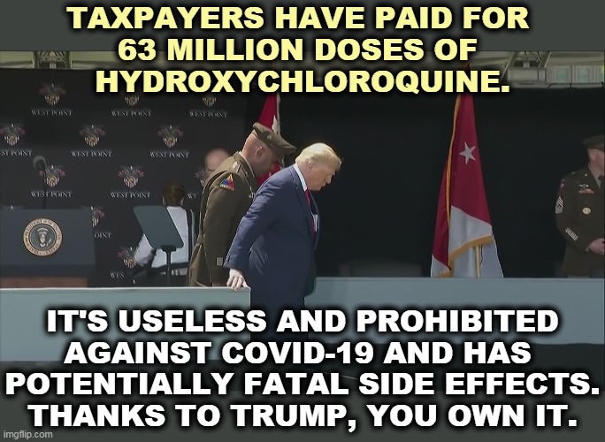 Did Old Man Trump lie to you about hydroxychloroquine? OF COURSE HE DID! And we've got the full warehouses to prove it. | TAXPAYERS HAVE PAID FOR 
63 MILLION DOSES OF 
HYDROXYCHLOROQUINE. IT'S USELESS AND PROHIBITED AGAINST COVID-19 AND HAS 
POTENTIALLY FATAL SIDE EFFECTS.
THANKS TO TRUMP, YOU OWN IT. | image tagged in trump ramp west point old sick bent,coronavirus,covid-19,drugs,trump,liar | made w/ Imgflip meme maker