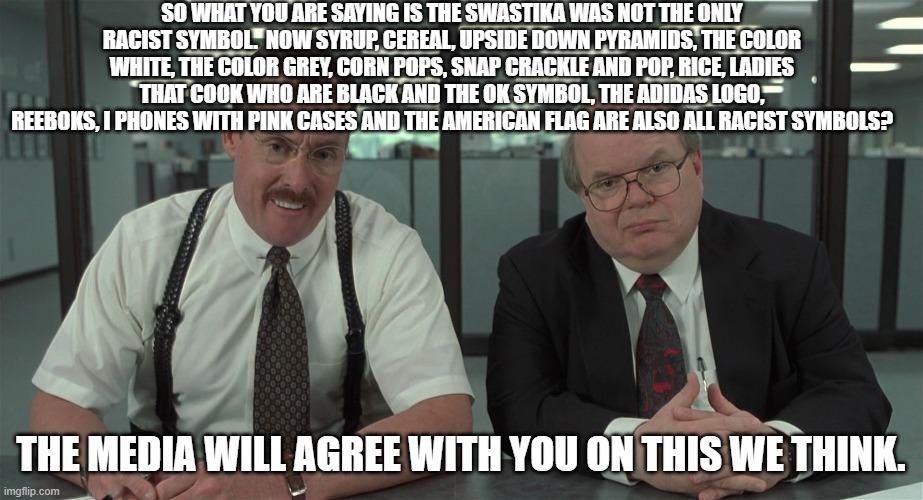 If EVERYTHING is racist then what is the point? | SO WHAT YOU ARE SAYING IS THE SWASTIKA WAS NOT THE ONLY RACIST SYMBOL.  NOW SYRUP, CEREAL, UPSIDE DOWN PYRAMIDS, THE COLOR WHITE, THE COLOR GREY, CORN POPS, SNAP CRACKLE AND POP, RICE, LADIES THAT COOK WHO ARE BLACK AND THE OK SYMBOL, THE ADIDAS LOGO, REEBOKS, I PHONES WITH PINK CASES AND THE AMERICAN FLAG ARE ALSO ALL RACIST SYMBOLS? THE MEDIA WILL AGREE WITH YOU ON THIS WE THINK. | image tagged in what would you say | made w/ Imgflip meme maker