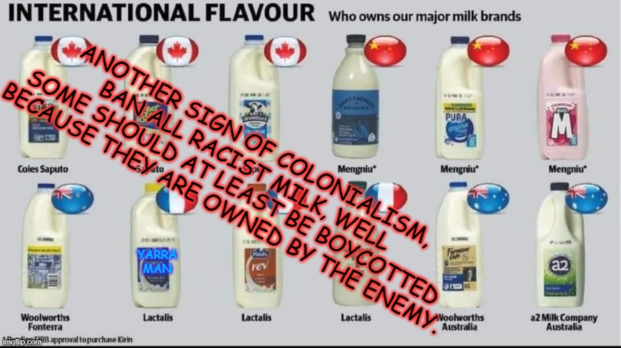 Boycott Racist Milk | ANOTHER SIGN OF COLONIALISM, BAN ALL RACIST MILK, WELL SOME SHOULD AT LEAST BE BOYCOTTED BECAUSE THEY ARE OWNED BY THE ENEMY. YARRA MAN | image tagged in racist milk | made w/ Imgflip meme maker