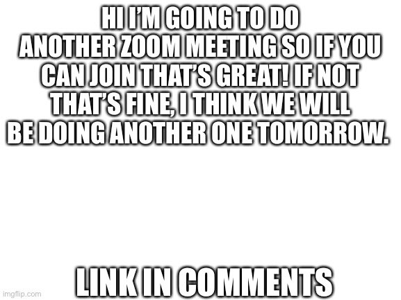 Zoom meeting | HI I’M GOING TO DO ANOTHER ZOOM MEETING SO IF YOU CAN JOIN THAT’S GREAT! IF NOT THAT’S FINE, I THINK WE WILL BE DOING ANOTHER ONE TOMORROW. LINK IN COMMENTS | image tagged in blank white template | made w/ Imgflip meme maker