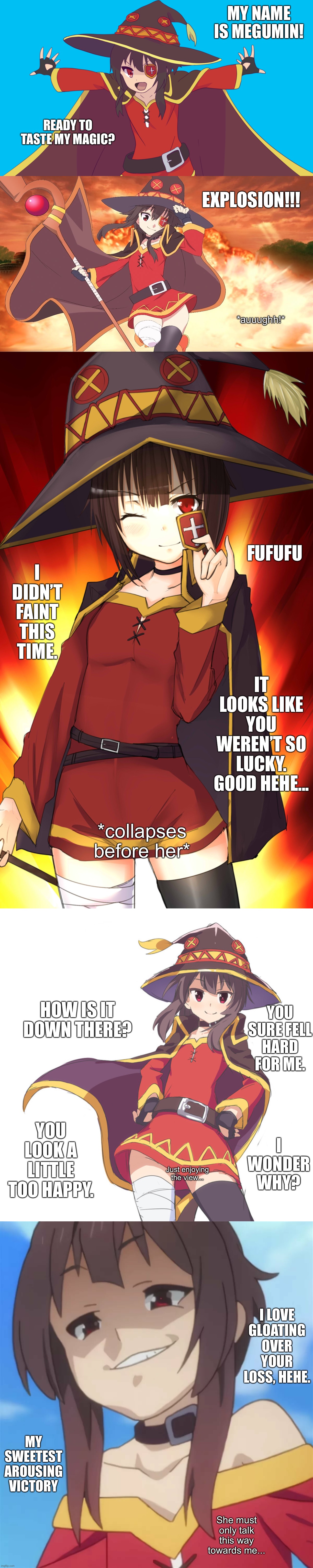Megumin uses explosion on you. | MY NAME IS MEGUMIN! READY TO TASTE MY MAGIC? EXPLOSION!!! *auuughh!*; FUFUFU; I DIDN’T FAINT THIS TIME. IT LOOKS LIKE YOU WEREN’T SO LUCKY. GOOD HEHE... *collapses before her*; HOW IS IT DOWN THERE? YOU SURE FELL HARD FOR ME. YOU LOOK A LITTLE TOO HAPPY. I WONDER WHY? Just enjoying the view... I LOVE GLOATING OVER YOUR LOSS, HEHE. MY SWEETEST AROUSING VICTORY; She must only talk this way towards me... | image tagged in memes,funny,megumin,anime,destruction,girl | made w/ Imgflip meme maker
