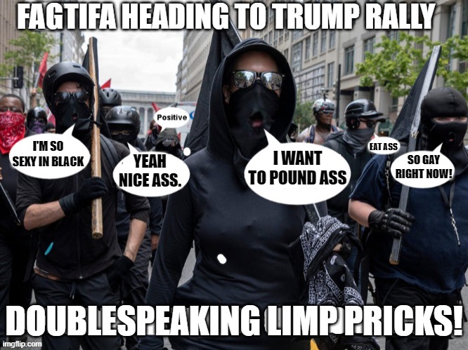 ANTIFA BY ANY OTHER NAME WOULD STILL STINK LIKE SHIT.DOUBLESPEAK, IS THE NATURE OF BEING THE OPPOSITE TO WHICH THE WORDS IMPLY. | I'M SO SEXY IN BLACK YEAH NICE ASS. I WANT TO POUND ASS SO GAY RIGHT NOW! EAT ASS FAG DOUBLESPEAKING LIMP PRICKS! | image tagged in fasci,fascists,antifa,fagtifa,pantifa,doublespeak | made w/ Imgflip meme maker