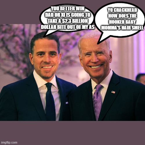 Joe and Hunter Biden | YOU BETTER WIN DAD OR XI IS GOING TO TAKE A $2.3 BILLION DOLLAR BITE OUT OF MY AS YO CRACKHEAD HOW DOES THE HOOKER BABY MOMMA'S HAIR SMELL | image tagged in joe and hunter biden | made w/ Imgflip meme maker