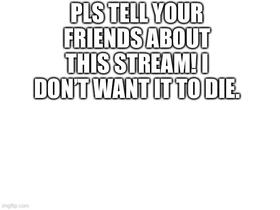 Blank White Template | PLS TELL YOUR FRIENDS ABOUT THIS STREAM! I DON’T WANT IT TO DIE. | image tagged in blank white template | made w/ Imgflip meme maker