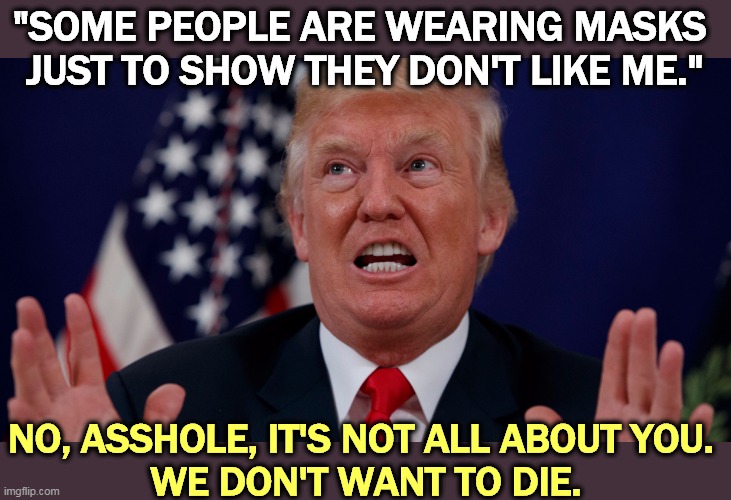 120,000 Americans are dead so far with no end in sight. But go ahead, refuse to wear a mask and impress everybody at the morgue. | "SOME PEOPLE ARE WEARING MASKS 
JUST TO SHOW THEY DON'T LIKE ME."; NO, ASSHOLE, IT'S NOT ALL ABOUT YOU. 
WE DON'T WANT TO DIE. | image tagged in trump dilated hands up showing teeth,trump,coronavirus,covid-19,narcissist,selfish | made w/ Imgflip meme maker