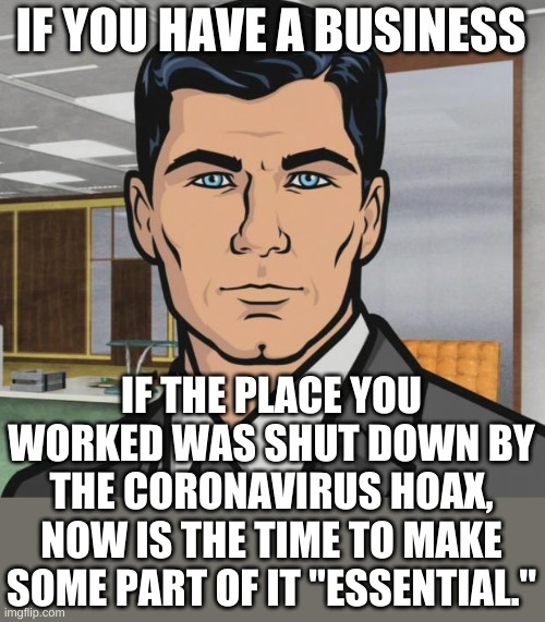 You can see all the rumblings that the government will do another shutdown in September. Be essential or be bankrupt. | IF YOU HAVE A BUSINESS; IF THE PLACE YOU WORKED WAS SHUT DOWN BY THE CORONAVIRUS HOAX, NOW IS THE TIME TO MAKE SOME PART OF IT "ESSENTIAL." | image tagged in memes,archer | made w/ Imgflip meme maker
