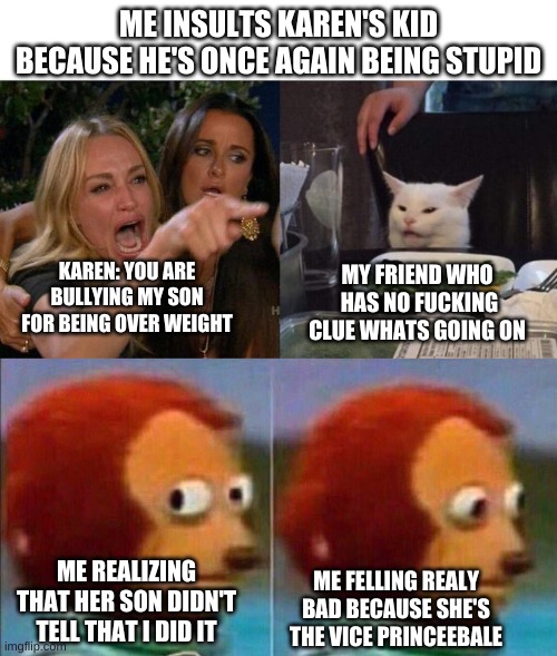 true story | ME INSULTS KAREN'S KID BECAUSE HE'S ONCE AGAIN BEING STUPID; MY FRIEND WHO  HAS NO FUCKING CLUE WHATS GOING ON; KAREN: YOU ARE BULLYING MY SON FOR BEING OVER WEIGHT; ME REALIZING THAT HER SON DIDN'T TELL THAT I DID IT; ME FELLING RELAY BAD BECAUSE SHE'S THE VICE PRINCEEBALE | image tagged in monkey looking away,memes,woman yelling at cat | made w/ Imgflip meme maker