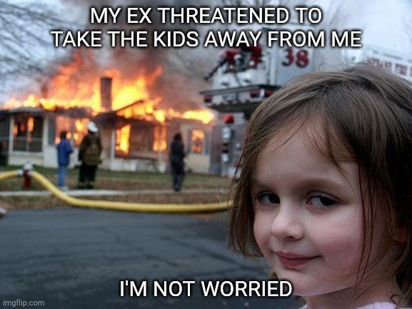 Disaster Girl | MY EX THREATENED TO TAKE THE KIDS AWAY FROM ME; I'M NOT WORRIED | image tagged in memes,disaster girl | made w/ Imgflip meme maker