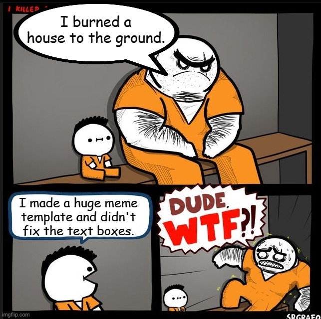 Srgrafo dude wtf | I burned a house to the ground. I made a huge meme template and didn't fix the text boxes. | image tagged in srgrafo dude wtf | made w/ Imgflip meme maker