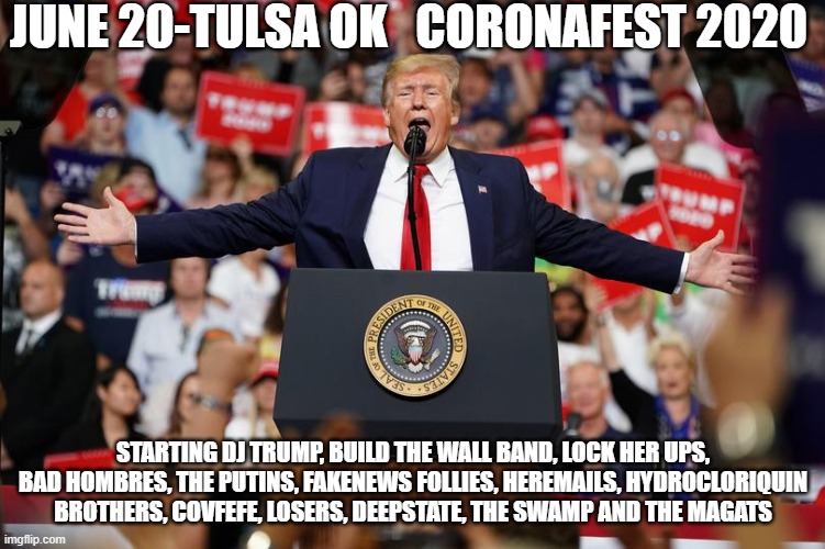Trump Rally | JUNE 20-TULSA OK   CORONAFEST 2020; STARTING DJ TRUMP, BUILD THE WALL BAND, LOCK HER UPS, BAD HOMBRES, THE PUTINS, FAKENEWS FOLLIES, HEREMAILS, HYDROCLORIQUIN BROTHERS, COVFEFE, LOSERS, DEEPSTATE, THE SWAMP AND THE MAGATS | image tagged in donald trump | made w/ Imgflip meme maker