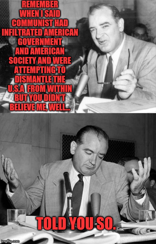 Joseph McCarthy Told You So | REMEMBER WHEN I SAID COMMUNIST HAD INFILTRATED AMERICAN GOVERNMENT AND AMERICAN SOCIETY AND WERE ATTEMPTING TO DISMANTLE THE U.S.A  FROM WITHIN BUT YOU DIDN'T BELIEVE ME, WELL... TOLD YOU SO. | image tagged in joseph mccarthy told you so,i told you,joseph mccarthy,communism,socialism | made w/ Imgflip meme maker