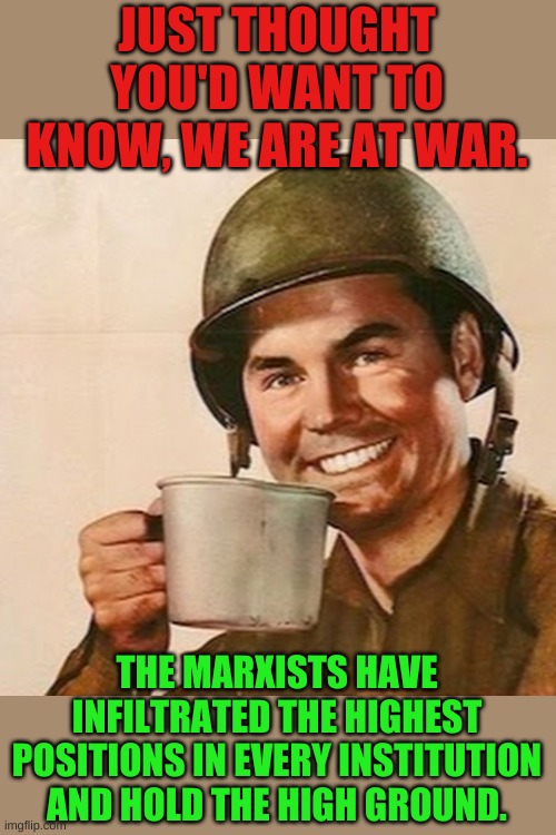 The battle of ideas was over 50 years ago, time to show up and recognize we are surrounded soldiers. | JUST THOUGHT YOU'D WANT TO KNOW, WE ARE AT WAR. THE MARXISTS HAVE INFILTRATED THE HIGHEST POSITIONS IN EVERY INSTITUTION AND HOLD THE HIGH GROUND. | image tagged in coffee soldier | made w/ Imgflip meme maker