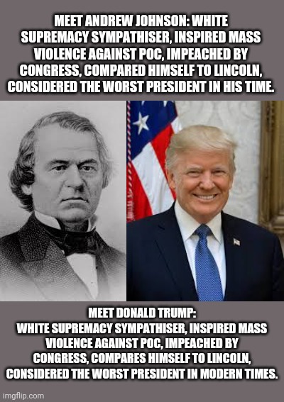False victim narrative | MEET ANDREW JOHNSON: WHITE SUPREMACY SYMPATHISER, INSPIRED MASS VIOLENCE AGAINST POC, IMPEACHED BY CONGRESS, COMPARED HIMSELF TO LINCOLN, CONSIDERED THE WORST PRESIDENT IN HIS TIME. MEET DONALD TRUMP:
WHITE SUPREMACY SYMPATHISER, INSPIRED MASS VIOLENCE AGAINST POC, IMPEACHED BY CONGRESS, COMPARES HIMSELF TO LINCOLN, CONSIDERED THE WORST PRESIDENT IN MODERN TIMES. | image tagged in donald trump,american politics,maga,abe lincoln,racism | made w/ Imgflip meme maker