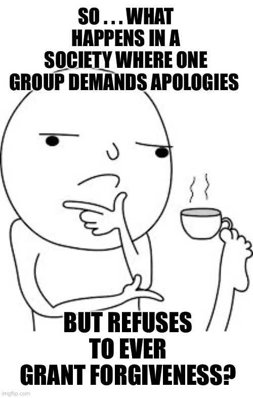 Answer: BACKLASH | SO . . . WHAT HAPPENS IN A SOCIETY WHERE ONE GROUP DEMANDS APOLOGIES; BUT REFUSES TO EVER GRANT FORGIVENESS? | image tagged in asking the real questions here,blm | made w/ Imgflip meme maker