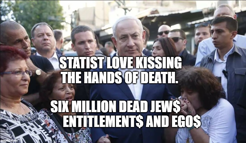 Bibi Melech Israel | STATIST LOVE KISSING THE HANDS OF DEATH. SIX MILLION DEAD JEW$                 ENTITLEMENT$ AND EGO$ | image tagged in bibi melech israel | made w/ Imgflip meme maker