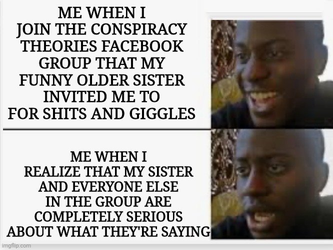 Oh boi... | ME WHEN I JOIN THE CONSPIRACY THEORIES FACEBOOK GROUP THAT MY FUNNY OLDER SISTER INVITED ME TO FOR SHITS AND GIGGLES; ME WHEN I REALIZE THAT MY SISTER AND EVERYONE ELSE IN THE GROUP ARE COMPLETELY SERIOUS ABOUT WHAT THEY'RE SAYING | image tagged in happy then sad,conspiracy theory,oh no,facebook | made w/ Imgflip meme maker