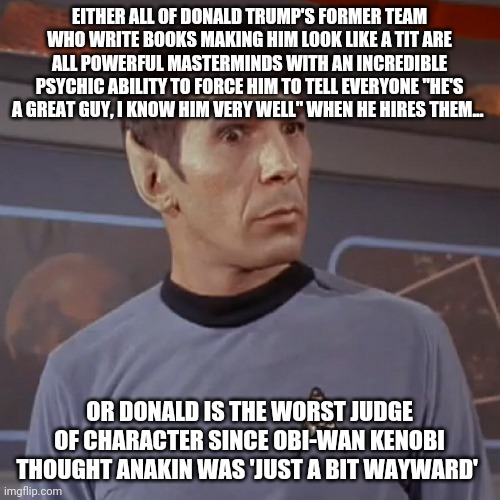 Which is it? | EITHER ALL OF DONALD TRUMP'S FORMER TEAM WHO WRITE BOOKS MAKING HIM LOOK LIKE A TIT ARE ALL POWERFUL MASTERMINDS WITH AN INCREDIBLE PSYCHIC ABILITY TO FORCE HIM TO TELL EVERYONE "HE'S A GREAT GUY, I KNOW HIM VERY WELL" WHEN HE HIRES THEM... OR DONALD IS THE WORST JUDGE OF CHARACTER SINCE OBI-WAN KENOBI THOUGHT ANAKIN WAS 'JUST A BIT WAYWARD' | image tagged in puzzled spock | made w/ Imgflip meme maker