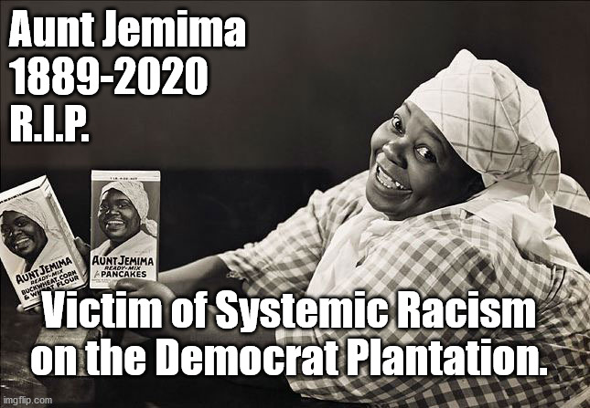 Aunt Jemima R.I.P. Democrat Plantation Victim | Aunt Jemima
1889-2020
R.I.P. Victim of Systemic Racism
on the Democrat Plantation. | image tagged in memes,aunt jemima,democrat plantatiom,election2020,democrat systemic racism | made w/ Imgflip meme maker