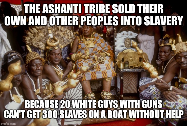 It's just a vacation | THE ASHANTI TRIBE SOLD THEIR OWN AND OTHER PEOPLES INTO SLAVERY; BECAUSE 20 WHITE GUYS WITH GUNS CAN'T GET 300 SLAVES ON A BOAT WITHOUT HELP | image tagged in funny memes | made w/ Imgflip meme maker