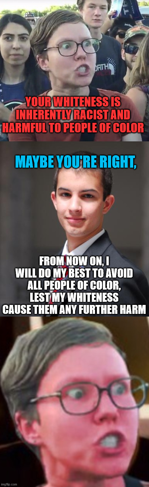 My response to anyone who thinks this way | YOUR WHITENESS IS INHERENTLY RACIST AND HARMFUL TO PEOPLE OF COLOR; MAYBE YOU'RE RIGHT, FROM NOW ON, I WILL DO MY BEST TO AVOID ALL PEOPLE OF COLOR, LEST MY WHITENESS CAUSE THEM ANY FURTHER HARM | image tagged in college conservative,leftist,white people,racist,red,triggered | made w/ Imgflip meme maker