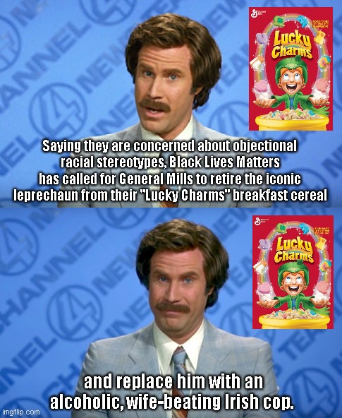 Breaking News on objectional racial stereotypes | Saying they are concerned about objectional racial stereotypes, Black Lives Matters has called for General Mills to retire the iconic leprechaun from their "Lucky Charms" breakfast cereal; and replace him with an alcoholic, wife-beating Irish cop. | image tagged in ron burgundy breaking news template,black lives matter,liberal hypocrisy,stereotypes,lucky charms,political humor | made w/ Imgflip meme maker